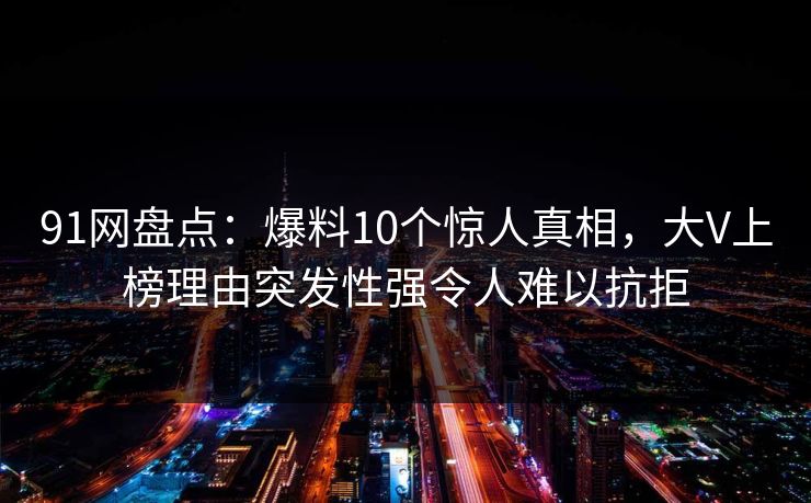 91网盘点：爆料10个惊人真相，大V上榜理由突发性强令人难以抗拒