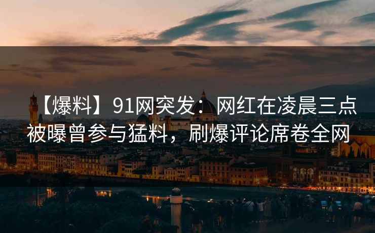 【爆料】91网突发：网红在凌晨三点被曝曾参与猛料，刷爆评论席卷全网