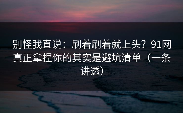 别怪我直说：刷着刷着就上头？91网真正拿捏你的其实是避坑清单（一条讲透）