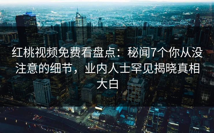 红桃视频免费看盘点：秘闻7个你从没注意的细节，业内人士罕见揭晓真相大白