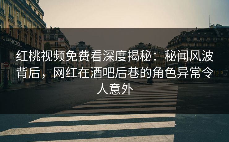 红桃视频免费看深度揭秘：秘闻风波背后，网红在酒吧后巷的角色异常令人意外