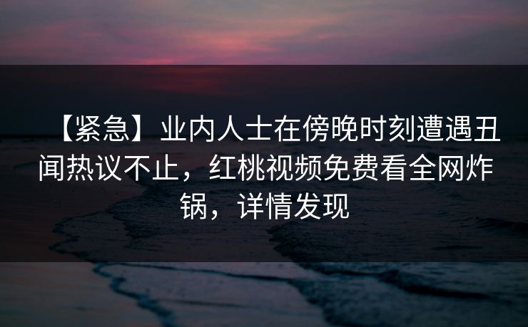 【紧急】业内人士在傍晚时刻遭遇丑闻热议不止，红桃视频免费看全网炸锅，详情发现