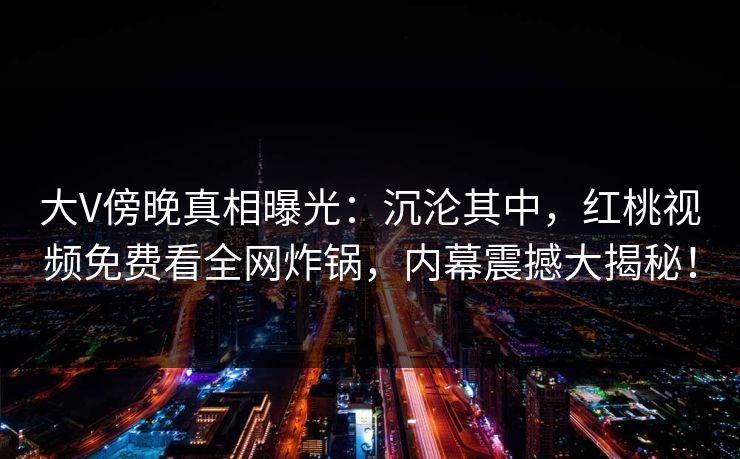大V傍晚真相曝光：沉沦其中，红桃视频免费看全网炸锅，内幕震撼大揭秘！