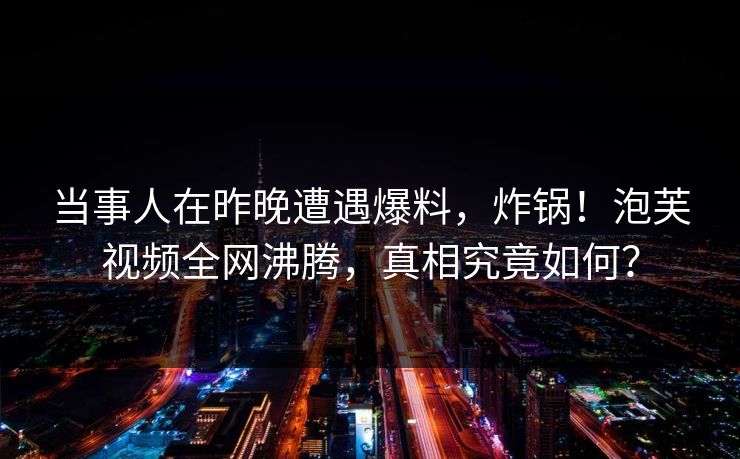 当事人在昨晚遭遇爆料，炸锅！泡芙视频全网沸腾，真相究竟如何？