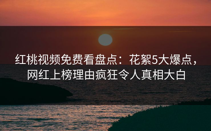 红桃视频免费看盘点：花絮5大爆点，网红上榜理由疯狂令人真相大白