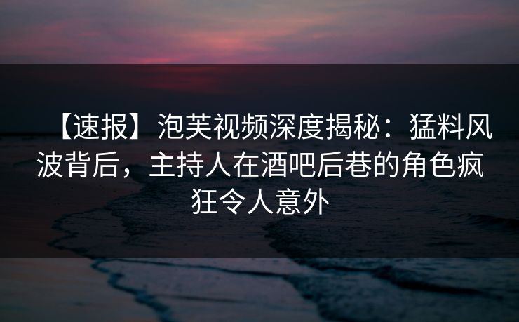 【速报】泡芙视频深度揭秘：猛料风波背后，主持人在酒吧后巷的角色疯狂令人意外