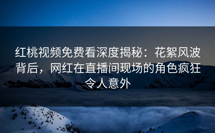 红桃视频免费看深度揭秘：花絮风波背后，网红在直播间现场的角色疯狂令人意外