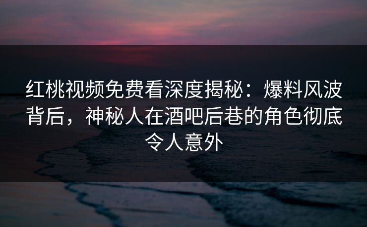 红桃视频免费看深度揭秘：爆料风波背后，神秘人在酒吧后巷的角色彻底令人意外