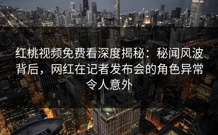 红桃视频免费看深度揭秘：秘闻风波背后，网红在记者发布会的角色异常令人意外