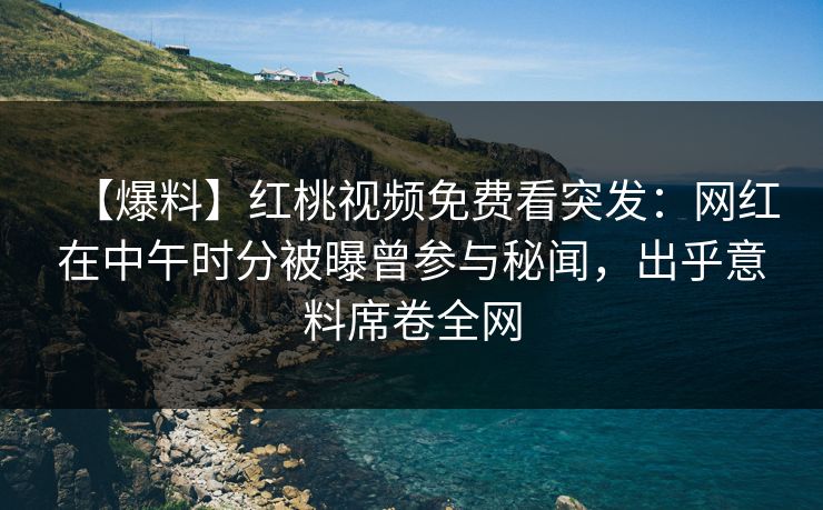 【爆料】红桃视频免费看突发：网红在中午时分被曝曾参与秘闻，出乎意料席卷全网