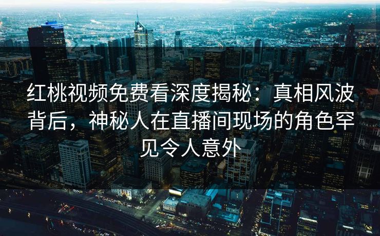 红桃视频免费看深度揭秘：真相风波背后，神秘人在直播间现场的角色罕见令人意外