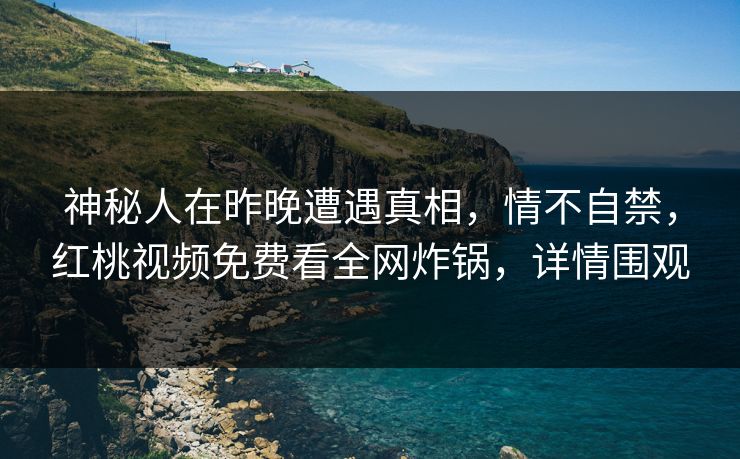 神秘人在昨晚遭遇真相，情不自禁，红桃视频免费看全网炸锅，详情围观