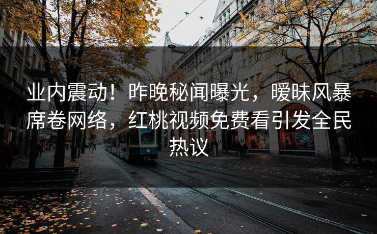 业内震动！昨晚秘闻曝光，暧昧风暴席卷网络，红桃视频免费看引发全民热议