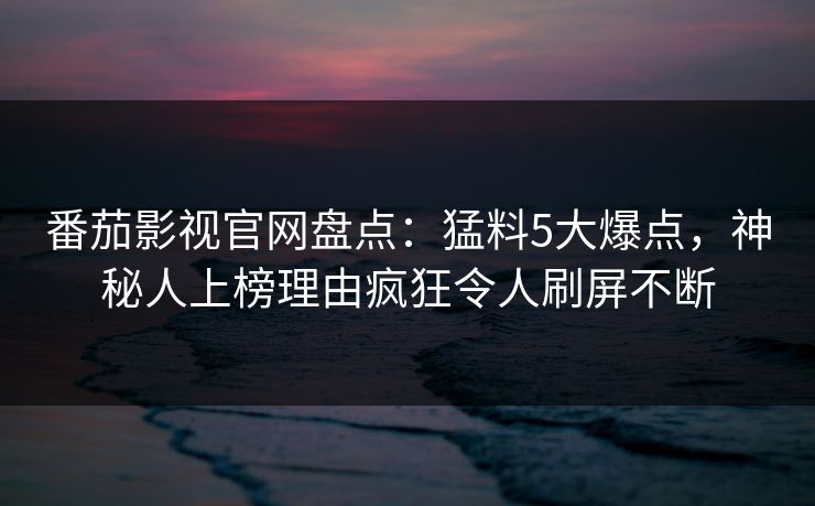 番茄影视官网盘点：猛料5大爆点，神秘人上榜理由疯狂令人刷屏不断