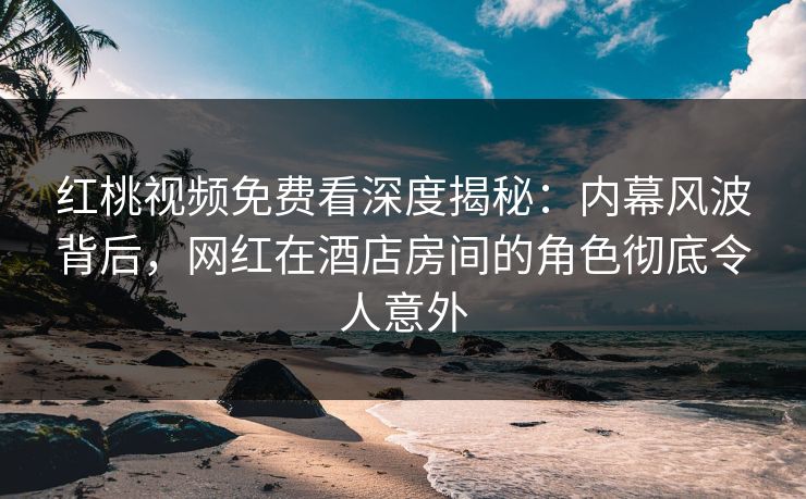 红桃视频免费看深度揭秘：内幕风波背后，网红在酒店房间的角色彻底令人意外