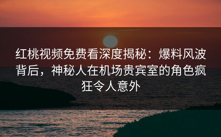 红桃视频免费看深度揭秘：爆料风波背后，神秘人在机场贵宾室的角色疯狂令人意外