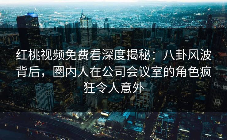 红桃视频免费看深度揭秘：八卦风波背后，圈内人在公司会议室的角色疯狂令人意外