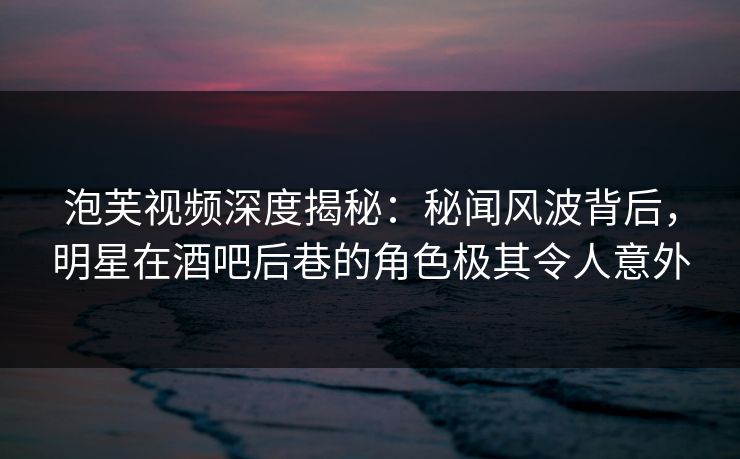 泡芙视频深度揭秘：秘闻风波背后，明星在酒吧后巷的角色极其令人意外