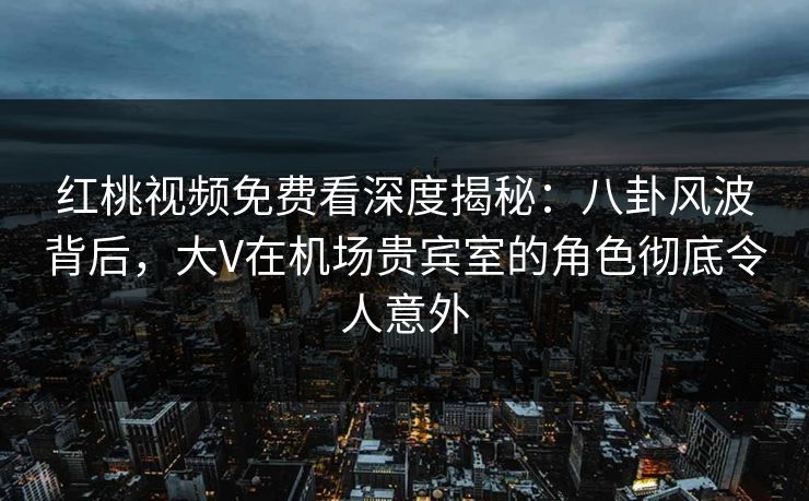 红桃视频免费看深度揭秘：八卦风波背后，大V在机场贵宾室的角色彻底令人意外