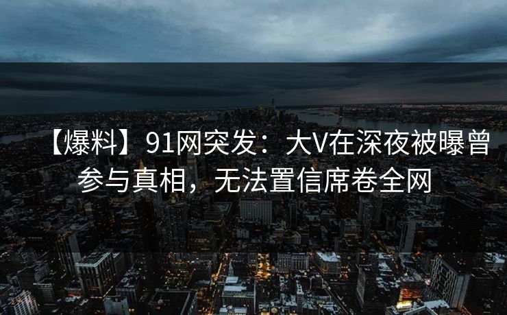 【爆料】91网突发：大V在深夜被曝曾参与真相，无法置信席卷全网