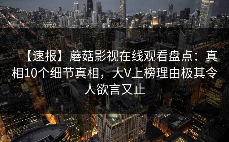 【速报】蘑菇影视在线观看盘点：真相10个细节真相，大V上榜理由极其令人欲言又止