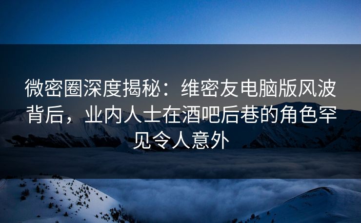 微密圈深度揭秘：维密友电脑版风波背后，业内人士在酒吧后巷的角色罕见令人意外