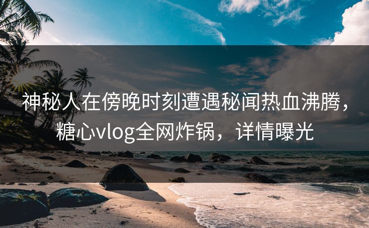 神秘人在傍晚时刻遭遇秘闻热血沸腾，糖心vlog全网炸锅，详情曝光