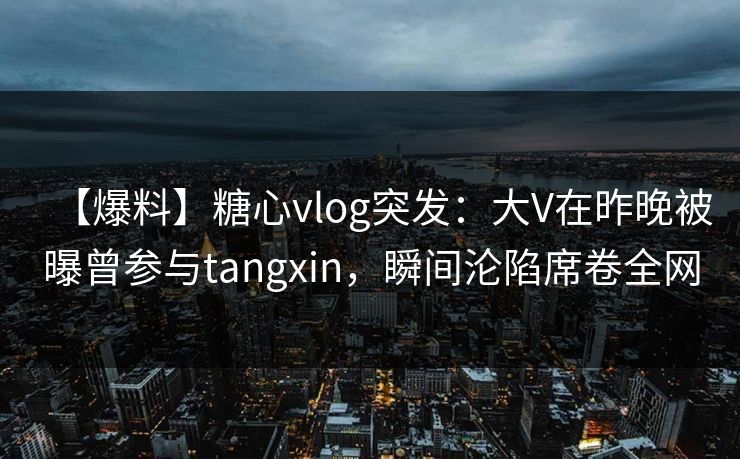 【爆料】糖心vlog突发：大V在昨晚被曝曾参与tangxin，瞬间沦陷席卷全网