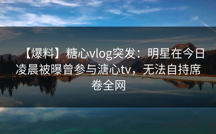 【爆料】糖心vlog突发：明星在今日凌晨被曝曾参与溏心tv，无法自持席卷全网