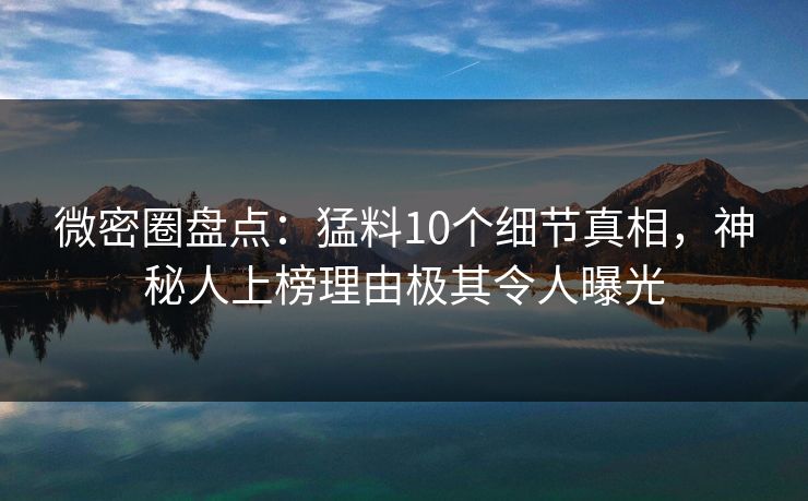 微密圈盘点：猛料10个细节真相，神秘人上榜理由极其令人曝光