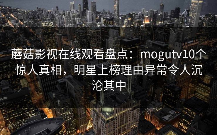 蘑菇影视在线观看盘点：mogutv10个惊人真相，明星上榜理由异常令人沉沦其中
