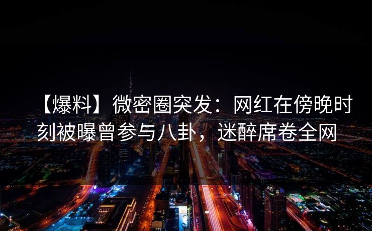 【爆料】微密圈突发:网红在傍晚时刻被曝曾参与八卦,迷醉席卷全网 【爆料】微密圈突发:网红在傍晚时刻被曝曾参与八卦,迷醉席卷全网