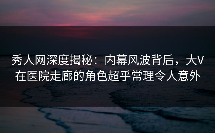 秀人网深度揭秘:内幕风波背后,大V在医院走廊的角色超乎常理令人意外 秀人网深度揭秘:内幕风波背后,大V在医院走廊的角色超乎常理令人意外