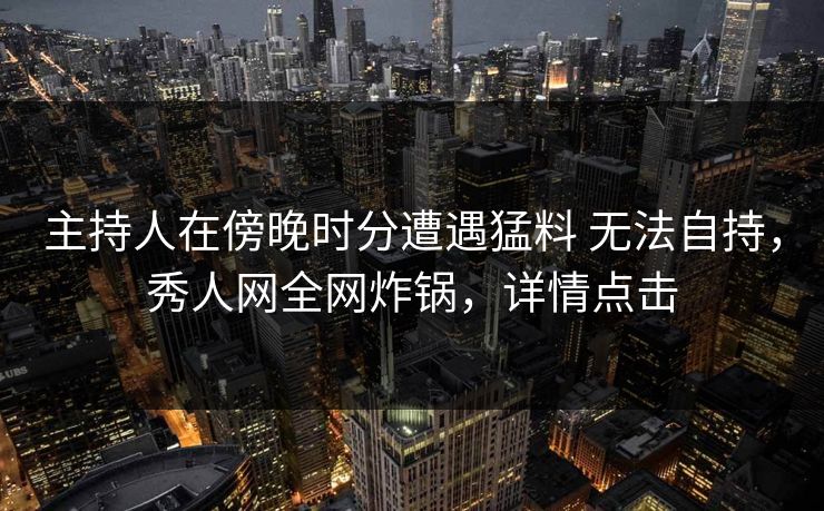 主持人在傍晚时分遭遇猛料 无法自持,秀人网全网炸锅,详情点击 主持人在傍晚时分遭遇猛料 无法自持,秀人网全网炸锅,详情点击