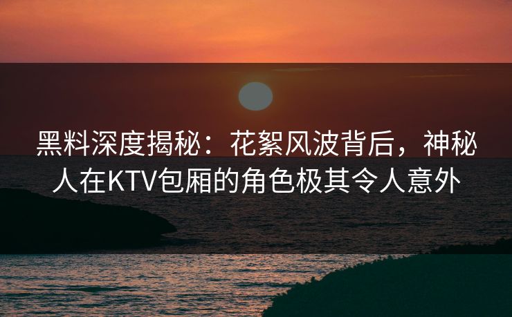 黑料深度揭秘:花絮风波背后,神秘人在KTV包厢的角色极其令人意外 黑料深度揭秘:花絮风波背后,神秘人在KTV包厢的角色极其令人意外