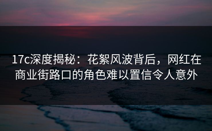 17c深度揭秘：花絮风波背后，网红在商业街路口的角色难以置信令人意外