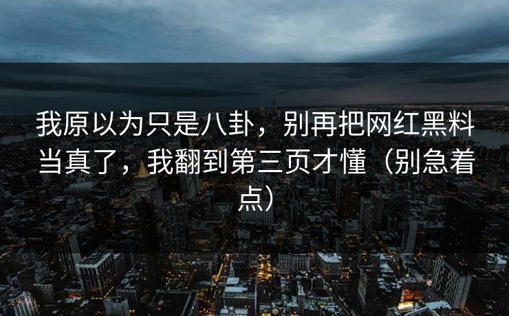 我原以为只是八卦，别再把网红黑料当真了，我翻到第三页才懂（别急着点）