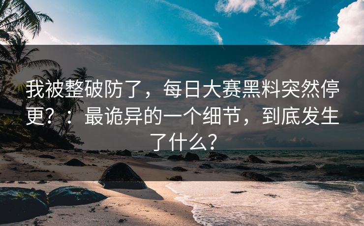我被整破防了，每日大赛黑料突然停更？：最诡异的一个细节，到底发生了什么？