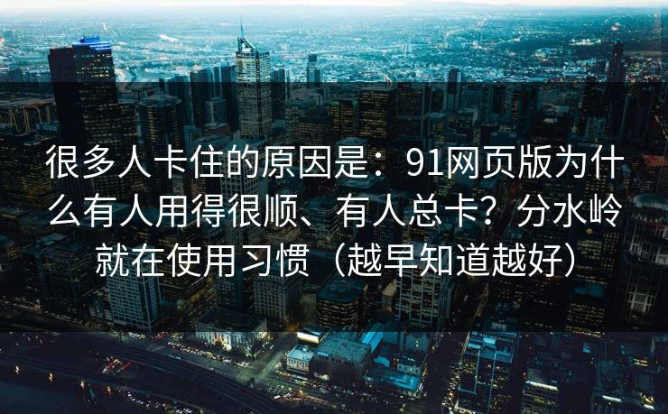 很多人卡住的原因是:91网页版为什么有人用得很顺、有人总卡?分水岭就在使用习惯(越早知道越好) 很多人卡住的原因是:91网页版为什么有人用得很顺、有人总卡?分水岭就在使用习惯(越早知道越好)