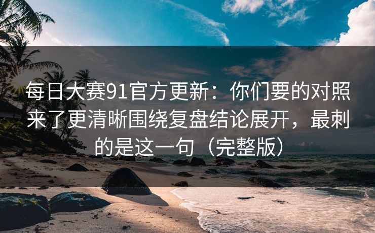 每日大赛91官方更新：你们要的对照来了更清晰围绕复盘结论展开，最刺的是这一句（完整版）