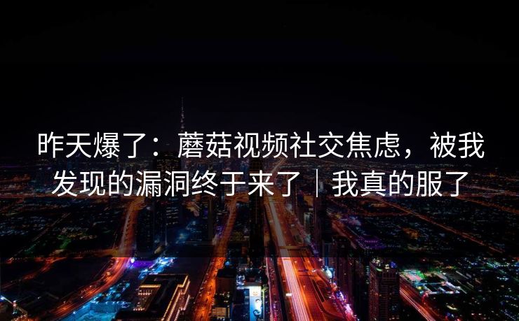 昨天爆了：蘑菇视频社交焦虑，被我发现的漏洞终于来了｜我真的服了