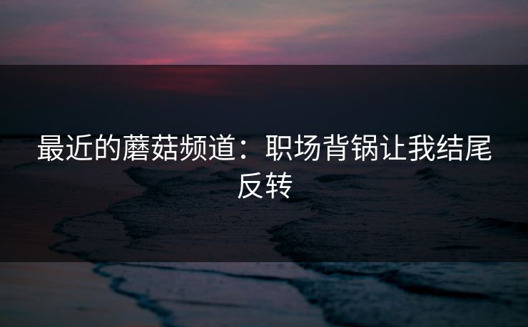 最近的蘑菇频道：职场背锅让我结尾反转