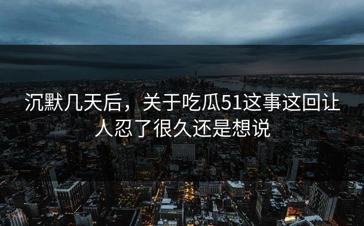 沉默几天后,关于吃瓜51这事这回让人忍了很久还是想说 沉默几天后,关于吃瓜51这事这回让人忍了很久还是想说
